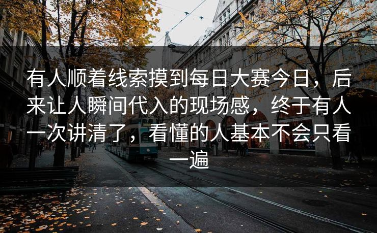 有人顺着线索摸到每日大赛今日，后来让人瞬间代入的现场感，终于有人一次讲清了，看懂的人基本不会只看一遍