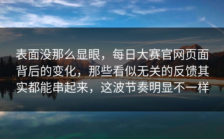 表面没那么显眼，每日大赛官网页面背后的变化，那些看似无关的反馈其实都能串起来，这波节奏明显不一样
