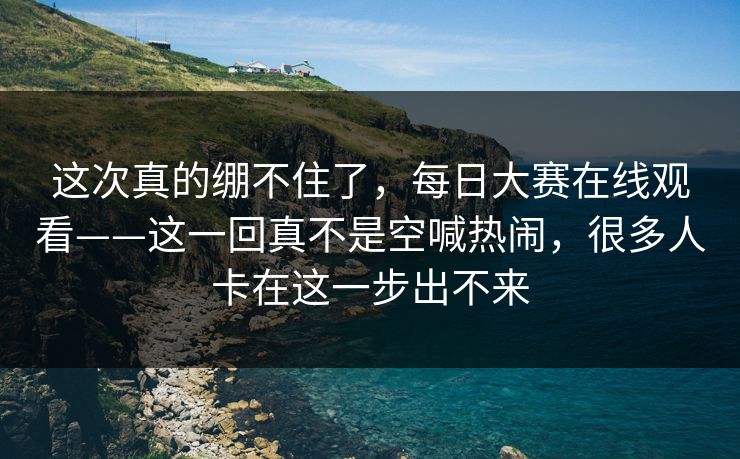 这次真的绷不住了，每日大赛在线观看——这一回真不是空喊热闹，很多人卡在这一步出不来