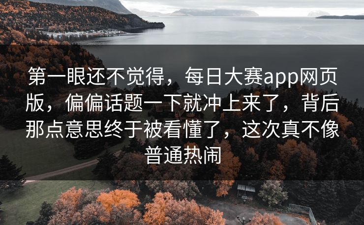 第一眼还不觉得，每日大赛app网页版，偏偏话题一下就冲上来了，背后那点意思终于被看懂了，这次真不像普通热闹