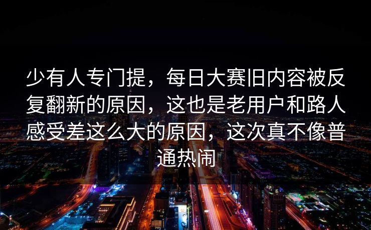少有人专门提，每日大赛旧内容被反复翻新的原因，这也是老用户和路人感受差这么大的原因，这次真不像普通热闹